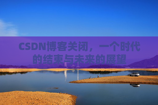 CSDN博客关闭，一个时代的结束与未来的展望